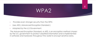 WPA2
• Provides even stronger security than the WPA
• Uses AES ( Advanced Encryption Standard )
• Adopted by the U.S Government.
The Advanced Encryption Standard, or AES, is an encryption method chosen
by the U.S. government to protect classified information and is implemented
in software and hardware throughout the world to encrypt sensitive data.
6
 