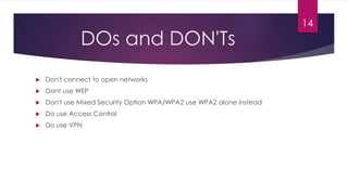 DOs and DON'Ts
 Don't connect to open networks
 Dont use WEP
 Don't use Mixed Security Option WPA/WPA2 use WPA2 alone instead
 Do use Access Control
 Do use VPN
14
 