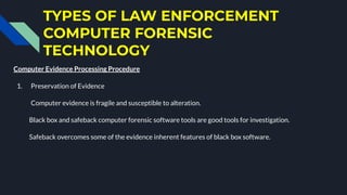 TYPES OF LAW ENFORCEMENT
COMPUTER FORENSIC
TECHNOLOGY
Computer Evidence Processing Procedure
1. Preservation of Evidence
Computer evidence is fragile and susceptible to alteration.
Black box and safeback computer forensic software tools are good tools for investigation.
Safeback overcomes some of the evidence inherent features of black box software.
 