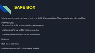 SAFE BOX
Safeback produces mirror image of entire hard disk drive or partition. They cannot be altered or modiﬁed.
PRIMARY USE:
Backups of hard disk in Intel-based computer system.
Intelligent gathering tool for military agencies.
Evidence preservation tool for law enforcement.
Features:
DOS based operation.
Provide a detailed audit trail of backup process.
 