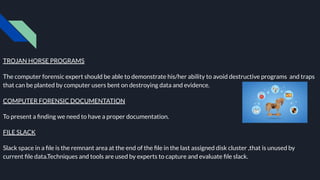 TROJAN HORSE PROGRAMS
The computer forensic expert should be able to demonstrate his/her ability to avoid destructive programs and traps
that can be planted by computer users bent on destroying data and evidence.
COMPUTER FORENSIC DOCUMENTATION
To present a ﬁnding we need to have a proper documentation.
FILE SLACK
Slack space in a ﬁle is the remnant area at the end of the ﬁle in the last assigned disk cluster ,that is unused by
current ﬁle data.Techniques and tools are used by experts to capture and evaluate ﬁle slack.
 