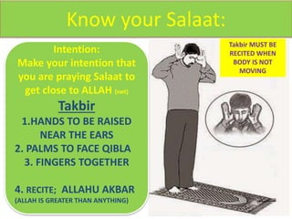 Know your Salaat:
Intention:
Make your intention that
you are praying Salaat to
get close to ALLAH (swt)
Takbir
1.HANDS TO BE RAISED
NEAR THE EARS
2. PALMS TO FACE QIBLA
3. FINGERS TOGETHER
4. RECITE; ALLAHU AKBAR
(ALLAH IS GREATER THAN ANYTHING)
Takbir MUST BE
RECITED WHEN
BODY IS NOT
MOVING
 