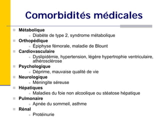 Comorbidités médicales
Métabolique
      Diabète de type 2, syndrome métabolique
Orthopédique
      Épiphyse fémorale, maladie de Blount
Cardiovasculaire
      Dyslipidémie, hypertension, légère hypertrophie ventriculaire,
      athérosclérose
Psychologique
      Déprime, mauvaise qualité de vie
Neurologique
      Méningite séreuse
Hépatiques
      Maladies du foie non alcoolique ou stéatose hépatique
Pulmonaire
      Apnée du sommeil, asthme
Rénal
      Protéinurie
 