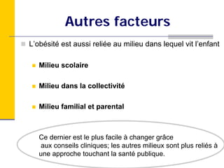Autres facteurs
L’obésité est aussi reliée au milieu dans lequel vit l’enfant

   Milieu scolaire

   Milieu dans la collectivité

   Milieu familial et parental



   Ce dernier est le plus facile à changer grâce
   aux conseils cliniques; les autres milieux sont plus reliés à
   une approche touchant la santé publique.
 