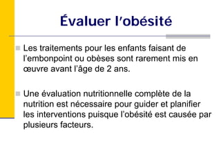 Évaluer l’obésité
Les traitements pour les enfants faisant de
l’embonpoint ou obèses sont rarement mis en
œuvre avant l’âge de 2 ans.

Une évaluation nutritionnelle complète de la
nutrition est nécessaire pour guider et planifier
les interventions puisque l’obésité est causée par
plusieurs facteurs.
 