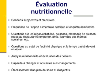 Évaluation
               nutritionnelle
Données subjectives et objectives.

Fréquence de l’apport alimentaire détaillée et enquête alimentaire.

Questions sur les repas/collations, boissons, méthodes de cuisson,
repas au restaurant/à emporter, amis, journées des thèmes
scolaires, etc.

Questions au sujet de l’activité physique et le temps passé devant
un écran.

Analyse nutritionnelle et évaluation des besoins.

Capacité à changer et obstacles aux changements.

Établissement d’un plan de soins et d’objectifs.
 