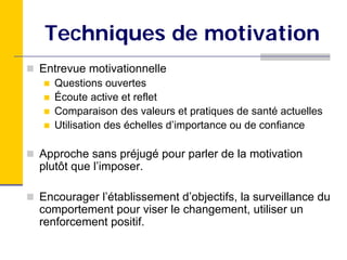 Techniques de motivation
Entrevue motivationnelle
   Questions ouvertes
   Écoute active et reflet
   Comparaison des valeurs et pratiques de santé actuelles
   Utilisation des échelles d’importance ou de confiance

Approche sans préjugé pour parler de la motivation
plutôt que l’imposer.

Encourager l’établissement d’objectifs, la surveillance du
comportement pour viser le changement, utiliser un
renforcement positif.
 