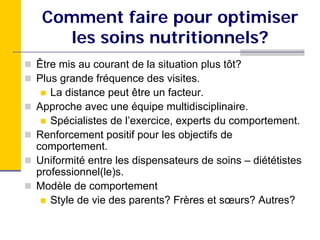 Comment faire pour optimiser
   les soins nutritionnels?
Être mis au courant de la situation plus tôt?
Plus grande fréquence des visites.
   La distance peut être un facteur.
Approche avec une équipe multidisciplinaire.
   Spécialistes de l’exercice, experts du comportement.
Renforcement positif pour les objectifs de
comportement.
Uniformité entre les dispensateurs de soins – diététistes
professionnel(le)s.
Modèle de comportement
   Style de vie des parents? Frères et sœurs? Autres?
 