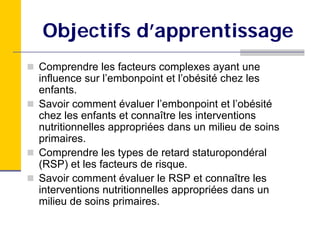 Objectifs d’apprentissage
Comprendre les facteurs complexes ayant une
influence sur l’embonpoint et l’obésité chez les
enfants.
Savoir comment évaluer l’embonpoint et l’obésité
chez les enfants et connaître les interventions
nutritionnelles appropriées dans un milieu de soins
primaires.
Comprendre les types de retard staturopondéral
(RSP) et les facteurs de risque.
Savoir comment évaluer le RSP et connaître les
interventions nutritionnelles appropriées dans un
milieu de soins primaires.
 