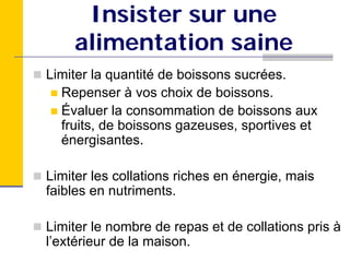 Insister sur une
    alimentation saine
Limiter la quantité de boissons sucrées.
  Repenser à vos choix de boissons.
  Évaluer la consommation de boissons aux
  fruits, de boissons gazeuses, sportives et
  énergisantes.

Limiter les collations riches en énergie, mais
faibles en nutriments.

Limiter le nombre de repas et de collations pris à
l’extérieur de la maison.
 