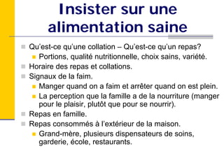 Insister sur une
     alimentation saine
Qu’est-ce qu’une collation – Qu’est-ce qu’un repas?
   Portions, qualité nutritionnelle, choix sains, variété.
Horaire des repas et collations.
Signaux de la faim.
   Manger quand on a faim et arrêter quand on est plein.
   La perception que la famille a de la nourriture (manger
   pour le plaisir, plutôt que pour se nourrir).
Repas en famille.
Repas consommés à l’extérieur de la maison.
   Grand-mère, plusieurs dispensateurs de soins,
   garderie, école, restaurants.
 