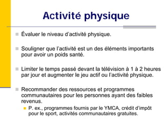 Activité physique
Évaluer le niveau d’activité physique.

Souligner que l’activité est un des éléments importants
pour avoir un poids santé.

Limiter le temps passé devant la télévision à 1 à 2 heures
par jour et augmenter le jeu actif ou l’activité physique.

Recommander des ressources et programmes
communautaires pour les personnes ayant des faibles
revenus.
   P. ex., programmes fournis par le YMCA, crédit d’impôt
   pour le sport, activités communautaires gratuites.
 