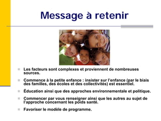 Message à retenir




Les facteurs sont complexes et proviennent de nombreuses
sources.
Commence à la petite enfance : insister sur l’enfance (par le biais
des familles, des écoles et des collectivités) est essentiel.
Éducation ainsi que des approches environnementale et politique.
Commencer par vous renseigner ainsi que les autres au sujet de
l’approche concernant les poids santé.
Favoriser le modèle de programme.
 