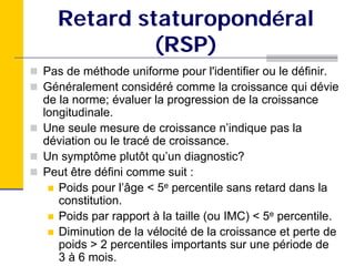Retard staturopondéral
           (RSP)
Pas de méthode uniforme pour l'identifier ou le définir.
Généralement considéré comme la croissance qui dévie
de la norme; évaluer la progression de la croissance
longitudinale.
Une seule mesure de croissance n’indique pas la
déviation ou le tracé de croissance.
Un symptôme plutôt qu’un diagnostic?
Peut être défini comme suit :
   Poids pour l’âge < 5e percentile sans retard dans la
   constitution.
   Poids par rapport à la taille (ou IMC) < 5e percentile.
   Diminution de la vélocité de la croissance et perte de
   poids > 2 percentiles importants sur une période de
   3 à 6 mois.
 