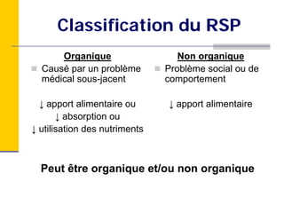 Classification du RSP
      Organique                   Non organique
  Causé par un problème        Problème social ou de
  médical sous-jacent          comportement

  ↓ apport alimentaire ou      ↓ apport alimentaire
       ↓ absorption ou
↓ utilisation des nutriments



  Peut être organique et/ou non organique
 