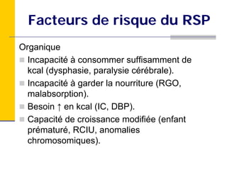 Facteurs de risque du RSP
Organique
  Incapacité à consommer suffisamment de
  kcal (dysphasie, paralysie cérébrale).
  Incapacité à garder la nourriture (RGO,
  malabsorption).
  Besoin ↑ en kcal (IC, DBP).
  Capacité de croissance modifiée (enfant
  prématuré, RCIU, anomalies
  chromosomiques).
 