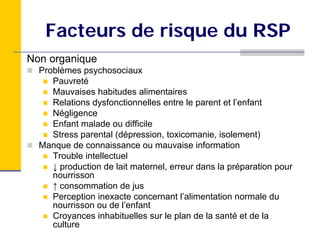 Facteurs de risque du RSP
Non organique
  Problèmes psychosociaux
     Pauvreté
     Mauvaises habitudes alimentaires
     Relations dysfonctionnelles entre le parent et l’enfant
     Négligence
     Enfant malade ou difficile
     Stress parental (dépression, toxicomanie, isolement)
  Manque de connaissance ou mauvaise information
     Trouble intellectuel
     ↓ production de lait maternel, erreur dans la préparation pour
     nourrisson
     ↑ consommation de jus
     Perception inexacte concernant l’alimentation normale du
     nourrisson ou de l’enfant
     Croyances inhabituelles sur le plan de la santé et de la
     culture
 