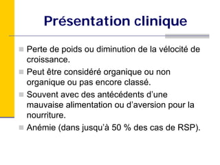 Présentation clinique
Perte de poids ou diminution de la vélocité de
croissance.
Peut être considéré organique ou non
organique ou pas encore classé.
Souvent avec des antécédents d’une
mauvaise alimentation ou d’aversion pour la
nourriture.
Anémie (dans jusqu’à 50 % des cas de RSP).
 