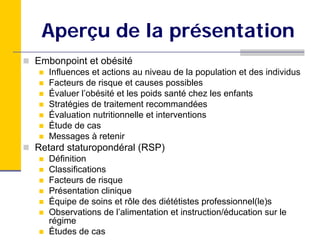 Aperçu de la présentation
Embonpoint et obésité
   Influences et actions au niveau de la population et des individus
   Facteurs de risque et causes possibles
   Évaluer l’obésité et les poids santé chez les enfants
   Stratégies de traitement recommandées
   Évaluation nutritionnelle et interventions
   Étude de cas
   Messages à retenir
Retard staturopondéral (RSP)
   Définition
   Classifications
   Facteurs de risque
   Présentation clinique
   Équipe de soins et rôle des diététistes professionnel(le)s
   Observations de l’alimentation et instruction/éducation sur le
   régime
   Études de cas
 