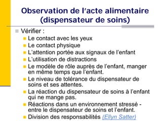 Observation de l’acte alimentaire
    (dispensateur de soins)
Vérifier :
   Le contact avec les yeux
   Le contact physique
   L’attention portée aux signaux de l’enfant
   L’utilisation de distractions
   Le modèle de rôle auprès de l’enfant, manger
   en même temps que l’enfant.
   Le niveau de tolérance du dispensateur de
   soins et ses attentes.
   La réaction du dispensateur de soins à l’enfant
   qui ne mange pas.
   Réactions dans un environnement stressé -
   entre le dispensateur de soins et l’enfant.
   Division des responsabilités (Ellyn Satter)
 