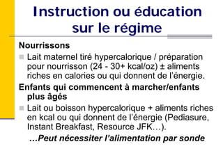 Instruction ou éducation
         sur le régime
Nourrissons
 Lait maternel tiré hypercalorique / préparation
 pour nourrisson (24 - 30+ kcal/oz) ± aliments
 riches en calories ou qui donnent de l’énergie.
Enfants qui commencent à marcher/enfants
 plus âgés
 Lait ou boisson hypercalorique + aliments riches
 en kcal ou qui donnent de l’énergie (Pediasure,
 Instant Breakfast, Resource JFK…).
  …Peut nécessiter l’alimentation par sonde
 