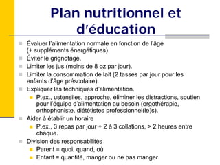 Plan nutritionnel et
             d’éducation
Évaluer l’alimentation normale en fonction de l’âge
(+ suppléments énergétiques).
Éviter le grignotage.
Limiter les jus (moins de 8 oz par jour).
Limiter la consommation de lait (2 tasses par jour pour les
enfants d’âge préscolaire).
Expliquer les techniques d’alimentation.
    P.ex., ustensiles, approche, éliminer les distractions, soutien
    pour l’équipe d’alimentation au besoin (ergothérapie,
    orthophoniste, diététistes professionnel(le)s).
Aider à établir un horaire
    P.ex., 3 repas par jour + 2 à 3 collations, > 2 heures entre
    chaque.
Division des responsabilités
    Parent = quoi, quand, où
    Enfant = quantité, manger ou ne pas manger
 