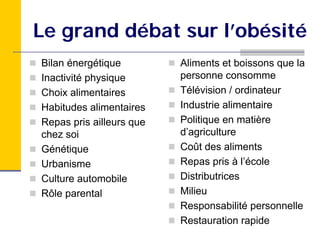 Le grand débat sur l’obésité
Bilan énergétique         Aliments et boissons que la
Inactivité physique       personne consomme
Choix alimentaires        Télévision / ordinateur
Habitudes alimentaires    Industrie alimentaire
Repas pris ailleurs que   Politique en matière
chez soi                  d’agriculture
Génétique                 Coût des aliments
Urbanisme                 Repas pris à l’école
Culture automobile        Distributrices
Rôle parental             Milieu
                          Responsabilité personnelle
                          Restauration rapide
 