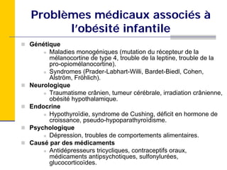 Problèmes médicaux associés à
      l’obésité infantile
Génétique
      Maladies monogéniques (mutation du récepteur de la
      mélanocortine de type 4, trouble de la leptine, trouble de la
      pro-opiomélanocortine).
      Syndromes (Prader-Labhart-Willi, Bardet-Biedl, Cohen,
      Alström, Fröhlich).
Neurologique
      Traumatisme crânien, tumeur cérébrale, irradiation crânienne,
      obésité hypothalamique.
Endocrine
      Hypothyroïdie, syndrome de Cushing, déficit en hormone de
      croissance, pseudo-hypoparathyroïdisme.
Psychologique
      Dépression, troubles de comportements alimentaires.
Causé par des médicaments
      Antidépresseurs tricycliques, contraceptifs oraux,
      médicaments antipsychotiques, sulfonylurées,
      glucocorticoïdes.
 