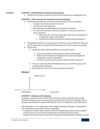 Activities

ACTIVITY 1: PowerPoint Presentation (20 minutes)
• Clarify the driving forces and reveal the CC4U framework as a diagnostic tool
ACTIVITY 2: “Have you heard” Group Exercise (40 minutes)
• Facilitators introduce the exercise (see PowerPoint task set up) (20m):
o introduce the “have you heard” exercise
o read out all three statements
o ask: what type of relationship is this (farmer to farmer)
o re-read each statement and ask participants to shout out answers to
these questions:
1. What does the statement imply about the nature and degree of
competition and/or cooperation?
2. Are there any rules that may have influenced the statement?
•
•

Arrange participants in as many groups as there are actors. Hand out “Have you
heard” statements to each group and introduce the task (one actor per group).
Group Task:
• In groups, answer these questions for each actor quote:
1. Is this an example of a horizontal or vertical relationship?
2. What does the statement imply about the nature and degree of
competition and/or cooperation?
3. Are there any rules that may have influenced the statement?
•
•

Pin your cards onto the CC4U flipchart where you think it captures the
meaning of the statement.
Be prepared to answer the above questions in plenary.

Flipchart:
Effectiveness

Competition

Cooperation

ACTIVITY 3: Summary (10 minutes)
Facilitator summarizes the current status of the rice system using the above CC4U
framework. Based on this current picture, we will need to make some changes. These
changes should shift the system toward better forms of competition and cooperation.
Referring slides 11-14, summarize with examples the type of changes in competition
and cooperation required for effective upgrading:
o Competition needs to shift away from win-lose relationships where actors compete
on the transaction and toward competing to meet demand requirements.
o Cooperation needs to move away from collusion and monopsonistic behavior to more
Facilitator Notes: Module 2

4

 