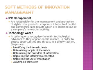  IPR Management
 Are responsible for the management and protection
of rights over products, corporate intellectual capital
and commercialized results which are obtained out of
a company’s innovation activity.
 Technology Watch
 Is technique to recognize the main technological
advances as they appear on the market, in order to
detect opportunities and threats in a timely fashion.
Stages are:
 Identifying the internal clients
 Determining targets of the watch
 Determining the providers of information
 Organising the information collected
 Organising the use of information
 Assuring Co-ordination
 