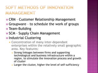  CRM – Customer Relationship Management
 Groupware – to schedule the work of groups
 Team-Building
 SCM – Supply Chain Management
 Industrial Clustering
 Concentration of many inter-dependant
enterprises within the relatively small geographic
area. Key features:
 Strong linkages between firms and supporting
technological and business infrastructure within a
region, to stimulate the innovation process and growth
of cluster
 Larger the cluster, higher the level of self-sufficiency
 