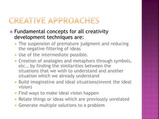  Fundamental concepts for all creativity
development techniques are:
 The suspension of premature judgment and reducing
the negative filtering of ideas
 Use of the intermediate possible.
 Creation of analogies and metaphors through symbols,
etc., by finding the similarities between the
situations that we wish to understand and another
situation which we already understand
 Build imaginative and ideal situations(invent the ideal
vision)
 Find ways to make ideal vision happen
 Relate things or ideas which are previously unrelated
 Generate multiple solutions to a problem
 