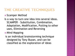  Scamper Method
Is a way to turn one idea into several ideas.
SCAMPER – Substitution, Combination,
Adaptation, Modification, Putting to other
uses, Elimination and Reversing
 Mind Mapping
is an individual brainstorming technique
designed by Tony Buzan, and can be
classified as the exploration of ideas
 