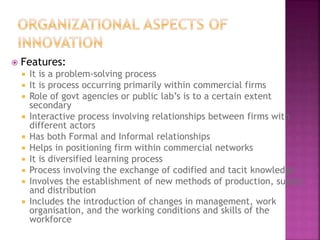  Features:
 It is a problem-solving process
 It is process occurring primarily within commercial firms
 Role of govt agencies or public lab’s is to a certain extent
secondary
 Interactive process involving relationships between firms with
different actors
 Has both Formal and Informal relationships
 Helps in positioning firm within commercial networks
 It is diversified learning process
 Process involving the exchange of codified and tacit knowledge
 Involves the establishment of new methods of production, supply
and distribution
 Includes the introduction of changes in management, work
organisation, and the working conditions and skills of the
workforce
 