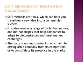  Soft methods are tools, which can help you
transform a new idea into a commercial
success.
 It is also seen as a range of tools, techniques,
and methodologies that help companies to
adapt to circumstances and meet market
challenges.
 The focus is on improvements, which aim to
distinguish a company from its competitors
or to consolidate its presence in the market
 