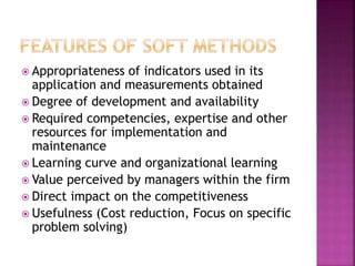  Appropriateness of indicators used in its
application and measurements obtained
 Degree of development and availability
 Required competencies, expertise and other
resources for implementation and
maintenance
 Learning curve and organizational learning
 Value perceived by managers within the firm
 Direct impact on the competitiveness
 Usefulness (Cost reduction, Focus on specific
problem solving)
 