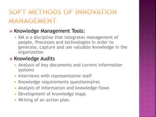  Knowledge Management Tools:
 KM is a discipline that integrates management of
people, Processes and technologies in order to
generate, capture and use valuable knowledge in the
organization
 Knowledge Audits
 Analysis of key documents and current information
systems
 Interviews with representative staff
 Knowledge requirements questionnaires
 Analysis of information and knowledge flows
 Development of knowledge maps
 Writing of an action plan.
 