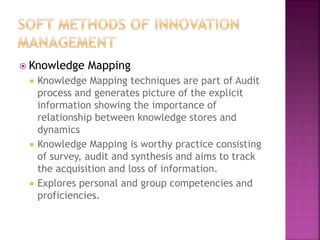  Knowledge Mapping
 Knowledge Mapping techniques are part of Audit
process and generates picture of the explicit
information showing the importance of
relationship between knowledge stores and
dynamics
 Knowledge Mapping is worthy practice consisting
of survey, audit and synthesis and aims to track
the acquisition and loss of information.
 Explores personal and group competencies and
proficiencies.
 