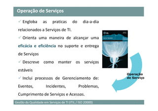 Operação de Serviços

     Engloba        as     praticas      do     dia-a-dia
  relacionados a Serviços de TI.
     Orienta uma maneira de alcançar uma
  eficácia e eficiência no suporte e entrega
  de Serviços
     Descreve como manter os serviços
  estáveis
                                                            Operação
     Inclui processos de Gerenciamento de:                  de Serviço

  Eventos,            Incidentes,             Problemas,
  Cumprimento de Serviços e Acessos.
                                                                 16
Gestão da Qualidade em Serviços de TI (ITIL / ISO 20000)
 