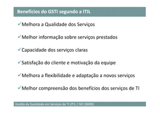 Benefícios do GSTI segundo a ITIL

    Melhora a Qualidade dos Serviços

    Melhor informação sobre serviços prestados

    Capacidade dos serviços claras

    Satisfação do cliente e motivação da equipe

    Melhora a flexibilidade e adaptação a novos serviços

    Melhor compreensão dos benefícios dos serviços de TI

                                                           22
Gestão da Qualidade em Serviços de TI (ITIL / ISO 20000)
 