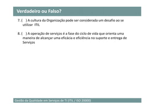 Verdadeiro ou Falso?
  7. ( ) A cultura da Organização pode ser considerada um desafio ao se
      utilizar ITIL

  8. ( ) A operação de serviços é a fase do ciclo de vida que orienta uma
      maneira de alcançar uma eficácia e eficiência no suporte e entrega de
      Serviços




                                                                              26
Gestão da Qualidade em Serviços de TI (ITIL / ISO 20000)
 