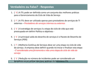 Verdadeiro ou Falso? - Respostas
 1. ( V ) A ITIL pode ser definida como um conjunto das melhores práticas
    para o Gerenciamento do Ciclo de Vida do Serviço

 2. ( F ) A ITIL deve ser utilizada apenas para prestadores de serviços de TI
    externos – Prestadores de serviços internos ou externos

 3. ( V ) A estratégia de serviços é a etapa do ciclo de vida que está
    preocupada em definir Política e objetivos -

 4. ( V ) A principal saída do desenho de serviços é o Pacote de Desenho de
    Serviços (PDS)

 5. ( F ) Melhoria Contínua de Serviços deve ser uma etapa no ciclo de vida
    do serviço. A empresa deve definir quando irá iniciar e finalizar esta etapa
    - É considerada uma ferramenta e não uma etapa do ciclo de vida do
    serviço

  6. ( V ) Redução no número de incidentes pode ser considerado um
Gestão da Qualidade se utilizar das boas práticas da biblioteca ITIL
     benefícios ao em Serviços de TI (ITIL / ISO 20000)                            27
 
