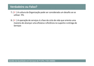 Verdadeiro ou Falso?
  7. ( V ) A cultura da Organização pode ser considerada um desafio ao se
      utilizar ITIL

  8. ( V ) A operação de serviços é a fase do ciclo de vida que orienta uma
      maneira de alcançar uma eficácia e eficiência no suporte e entrega de
      Serviços




                                                                              28
Gestão da Qualidade em Serviços de TI (ITIL / ISO 20000)
 