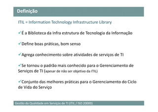 Definição

  ITIL = Information Technology Infrastructure Library

    É a Biblioteca da Infra estrutura de Tecnologia da Informação

    Define boas práticas, bom senso

    Agrega conhecimento sobre atividades de serviços de TI

    Se tornou o padrão mais conhecido para o Gerenciamento de
  Serviços de TI (apesar de não ser objetivo da ITIL)

    Conjunto das melhores práticas para o Gerenciamento do Ciclo
  de Vida do Serviço


                                                                    3
Gestão da Qualidade em Serviços de TI (ITIL / ISO 20000)
 