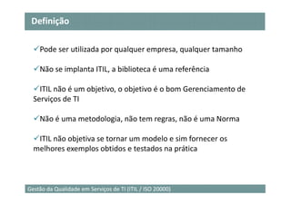 Definição

    Pode ser utilizada por qualquer empresa, qualquer tamanho

    Não se implanta ITIL, a biblioteca é uma referência

    ITIL não é um objetivo, o objetivo é o bom Gerenciamento de
  Serviços de TI

    Não é uma metodologia, não tem regras, não é uma Norma

   ITIL não objetiva se tornar um modelo e sim fornecer os
  melhores exemplos obtidos e testados na prática



                                                                  4
Gestão da Qualidade em Serviços de TI (ITIL / ISO 20000)
 