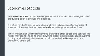 Economies of Scale
Economies of scale: As the level of production increases, the average cost of
producing each individual unit declines.
It is often most efficient to specialize and take advantage of economies of
scale and then use their income to trade for other goods and services.
When workers can use their income to purchase other goods and services the
need, they do not need to know anything about electronics or sound systems
to play music – they just download music on a device like a phone or a
computer, and listen.
 