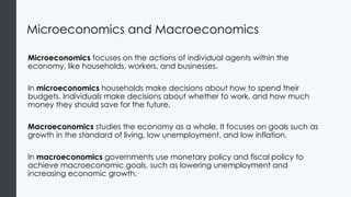 Microeconomics and Macroeconomics
Microeconomics focuses on the actions of individual agents within the
economy, like households, workers, and businesses.
In microeconomics households make decisions about how to spend their
budgets. Individuals make decisions about whether to work, and how much
money they should save for the future.
Macroeconomics studies the economy as a whole. It focuses on goals such as
growth in the standard of living, low unemployment, and low inflation.
In macroeconomics governments use monetary policy and fiscal policy to
achieve macroeconomic goals, such as lowering unemployment and
increasing economic growth.
 