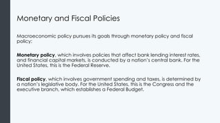 Monetary and Fiscal Policies
Macroeconomic policy pursues its goals through monetary policy and fiscal
policy:
Monetary policy, which involves policies that affect bank lending interest rates,
and financial capital markets, is conducted by a nation’s central bank. For the
United States, this is the Federal Reserve.
Fiscal policy, which involves government spending and taxes, is determined by
a nation’s legislative body. For the United States, this is the Congress and the
executive branch, which establishes a Federal Budget.
 