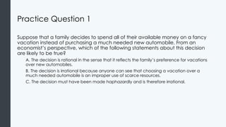 Practice Question 1
Suppose that a family decides to spend all of their available money on a fancy
vacation instead of purchasing a much needed new automobile. From an
economist’s perspective, which of the following statements about this decision
are likely to be true?
A. The decision is rational in the sense that it reflects the family’s preference for vacations
over new automobiles.
B. The decision is irrational because anyone can see that choosing a vacation over a
much needed automobile is an improper use of scarce resources.
C. The decision must have been made haphazardly and is therefore irrational.
 