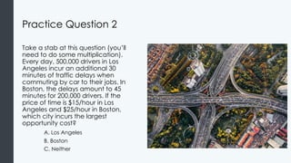 Practice Question 2
Take a stab at this question (you’ll
need to do some multiplication).
Every day, 500,000 drivers in Los
Angeles incur an additional 30
minutes of traffic delays when
commuting by car to their jobs. In
Boston, the delays amount to 45
minutes for 200,000 drivers. If the
price of time is $15/hour in Los
Angeles and $25/hour in Boston,
which city incurs the largest
opportunity cost?
A. Los Angeles
B. Boston
C. Neither
 